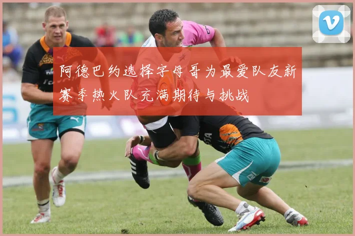 阿德巴约选择字母哥为最爱队友新赛季热火队充满期待与挑战